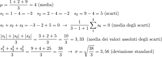 &\mu=\frac{1+2+9}{3}=4\mbox{ (media)}\\
&s_1=1-4=-3\quad s_2=2-4=-2\quad s_3=9-4=5\mbox{ (scarti)}\\
&s_1+s_2+s_3=-3-2+5=0\ \to\ \frac{1}{3-1+1}\sum_1^3s_k=0\mbox{ (media degli scarti)}\\
&\frac{|s_1|+|s_2|+|s_3|}{3}=\frac{3+2+5}{3}=\frac{10}{3}=3,33\
\mbox{ (media dei valori assoluti degli scarti)}\\
&\frac{s_1^2+s_2^2+s_3^2}{3}=\frac{9+4+25}{3}=\frac{38}{3}\
\ \to\ \sigma=\sqrt{\frac{38}{3}}=3,56\mbox{ (deviazione standard)}